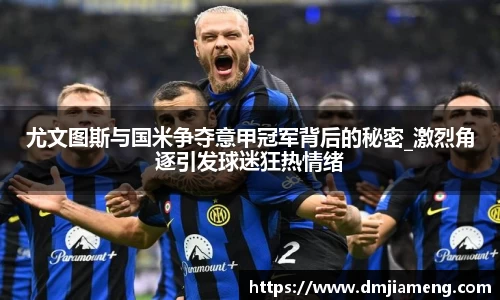 尤文图斯与国米争夺意甲冠军背后的秘密_激烈角逐引发球迷狂热情绪