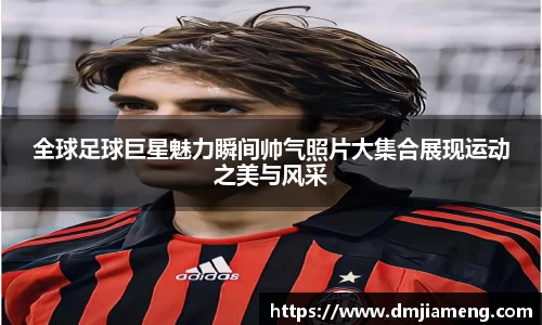 全球足球巨星魅力瞬间帅气照片大集合展现运动之美与风采